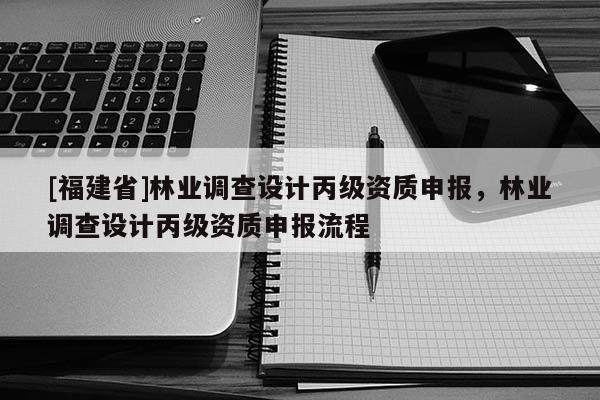 [福建省]林業(yè)調(diào)查設(shè)計(jì)丙級(jí)資質(zhì)申報(bào)，林業(yè)調(diào)查設(shè)計(jì)丙級(jí)資質(zhì)申報(bào)流程