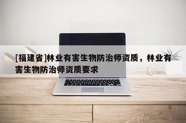 [福建省]林業(yè)有害生物防治師資質(zhì)，林業(yè)有害生物防治師資質(zhì)要求