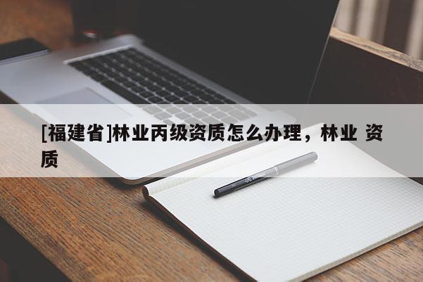 [福建省]林業(yè)丙級(jí)資質(zhì)怎么辦理，林業(yè) 資質(zhì)