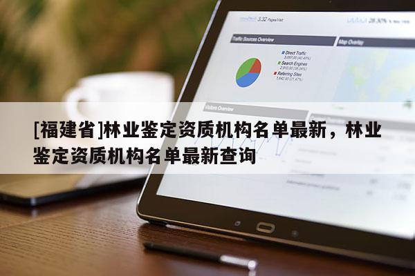 [福建省]林業(yè)鑒定資質(zhì)機(jī)構(gòu)名單最新，林業(yè)鑒定資質(zhì)機(jī)構(gòu)名單最新查詢