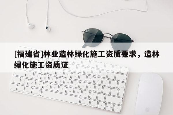 [福建省]林業(yè)造林綠化施工資質(zhì)要求，造林綠化施工資質(zhì)證