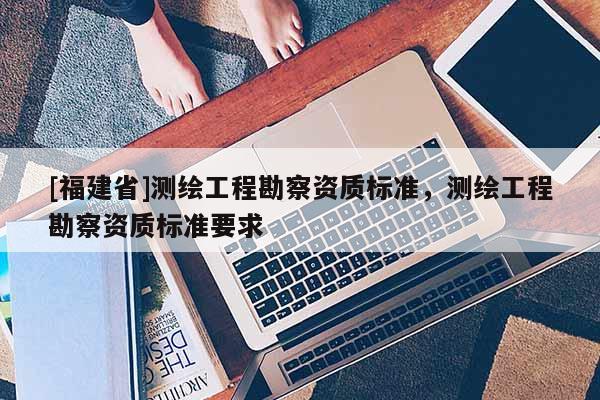 [福建省]測繪工程勘察資質(zhì)標準，測繪工程勘察資質(zhì)標準要求