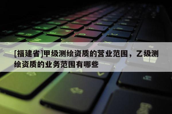 [福建省]甲級測繪資質(zhì)的營業(yè)范圍，乙級測繪資質(zhì)的業(yè)務范圍有哪些