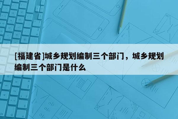 [福建省]城鄉(xiāng)規(guī)劃編制三個部門，城鄉(xiāng)規(guī)劃編制三個部門是什么