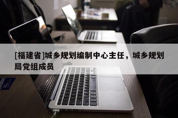 [福建省]城鄉(xiāng)規(guī)劃編制中心主任，城鄉(xiāng)規(guī)劃局黨組成員