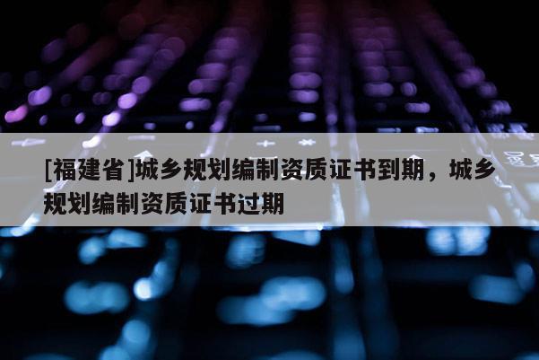 [福建省]城鄉(xiāng)規(guī)劃編制資質(zhì)證書到期，城鄉(xiāng)規(guī)劃編制資質(zhì)證書過期