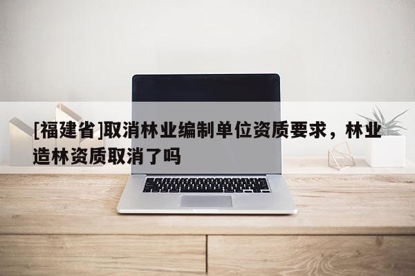 [福建省]取消林業(yè)編制單位資質(zhì)要求，林業(yè)造林資質(zhì)取消了嗎