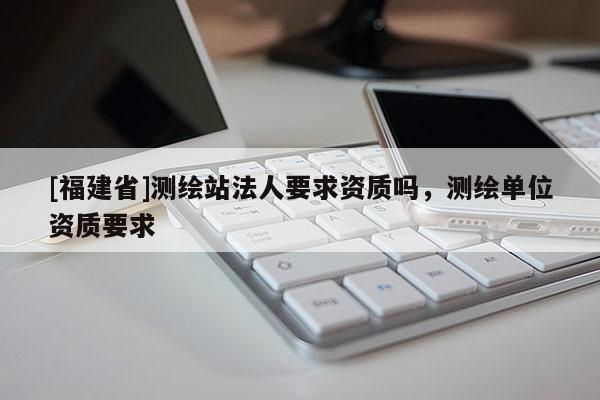 [福建省]測(cè)繪站法人要求資質(zhì)嗎，測(cè)繪單位資質(zhì)要求