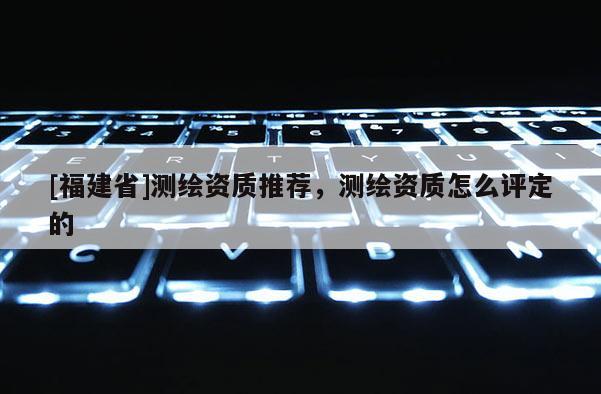 [福建省]測繪資質(zhì)推薦，測繪資質(zhì)怎么評定的