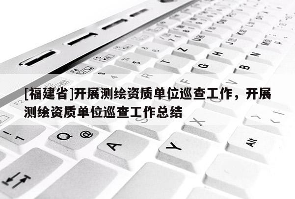 [福建省]開展測(cè)繪資質(zhì)單位巡查工作，開展測(cè)繪資質(zhì)單位巡查工作總結(jié)