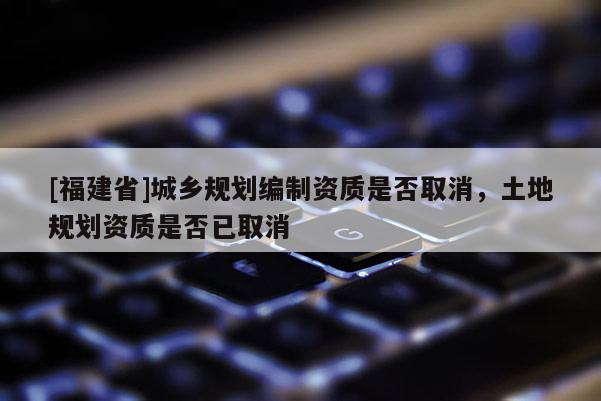 [福建省]城鄉(xiāng)規(guī)劃編制資質是否取消，土地規(guī)劃資質是否已取消