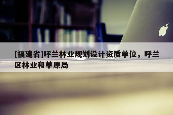 [福建省]呼蘭林業(yè)規(guī)劃設(shè)計(jì)資質(zhì)單位，呼蘭區(qū)林業(yè)和草原局