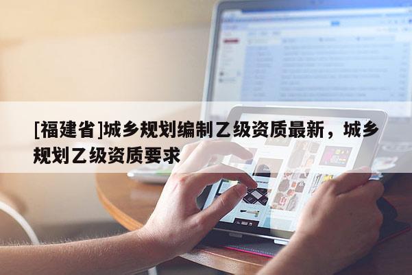[福建省]城鄉(xiāng)規(guī)劃編制乙級資質(zhì)最新，城鄉(xiāng)規(guī)劃乙級資質(zhì)要求