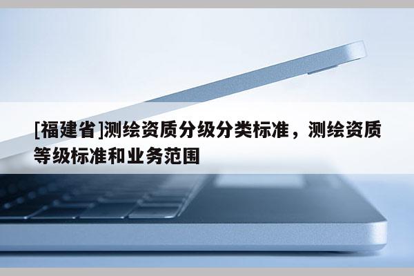 [福建省]測繪資質(zhì)分級分類標準，測繪資質(zhì)等級標準和業(yè)務(wù)范圍