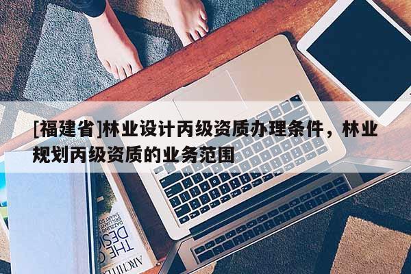 [福建省]林業(yè)設計丙級資質辦理條件，林業(yè)規(guī)劃丙級資質的業(yè)務范圍