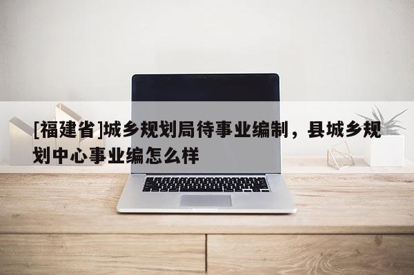 [福建省]城鄉(xiāng)規(guī)劃局待事業(yè)編制，縣城鄉(xiāng)規(guī)劃中心事業(yè)編怎么樣