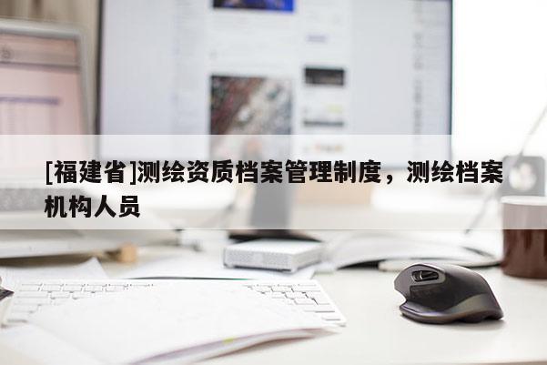 [福建省]測(cè)繪資質(zhì)檔案管理制度，測(cè)繪檔案機(jī)構(gòu)人員