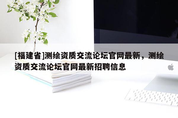 [福建省]測繪資質(zhì)交流論壇官網(wǎng)最新，測繪資質(zhì)交流論壇官網(wǎng)最新招聘信息