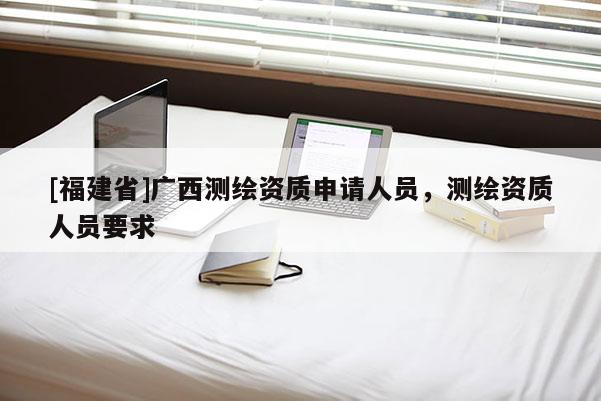 [福建省]廣西測繪資質(zhì)申請人員，測繪資質(zhì)人員要求