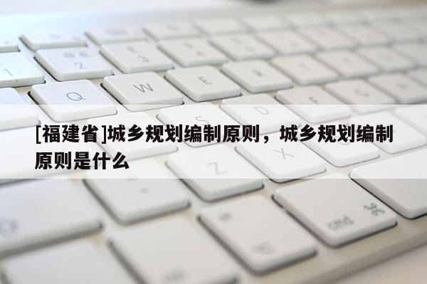 [福建省]城鄉(xiāng)規(guī)劃編制原則，城鄉(xiāng)規(guī)劃編制原則是什么