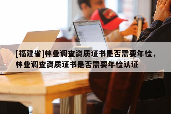 [福建省]林業(yè)調(diào)查資質(zhì)證書是否需要年檢，林業(yè)調(diào)查資質(zhì)證書是否需要年檢認(rèn)證