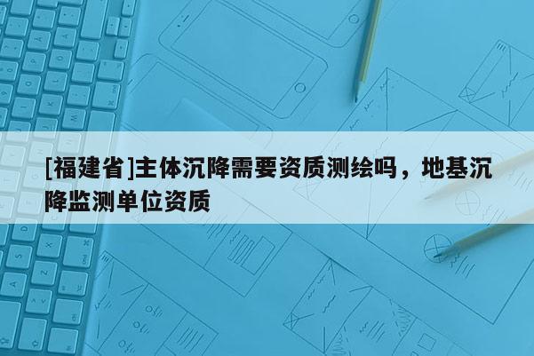 [福建省]主體沉降需要資質(zhì)測繪嗎，地基沉降監(jiān)測單位資質(zhì)