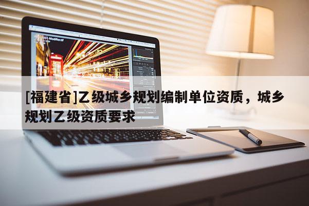 [福建省]乙級城鄉(xiāng)規(guī)劃編制單位資質(zhì)，城鄉(xiāng)規(guī)劃乙級資質(zhì)要求