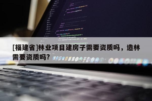 [福建省]林業(yè)項(xiàng)目建房子需要資質(zhì)嗎，造林需要資質(zhì)嗎?