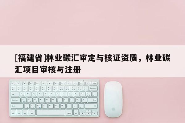 [福建省]林業(yè)碳匯審定與核證資質(zhì)，林業(yè)碳匯項(xiàng)目審核與注冊(cè)