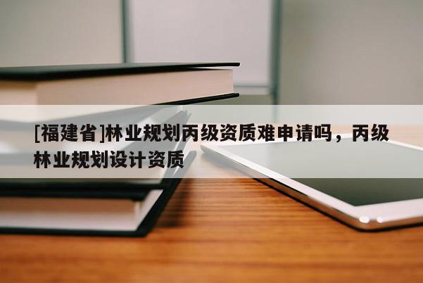 [福建省]林業(yè)規(guī)劃丙級(jí)資質(zhì)難申請(qǐng)嗎，丙級(jí)林業(yè)規(guī)劃設(shè)計(jì)資質(zhì)
