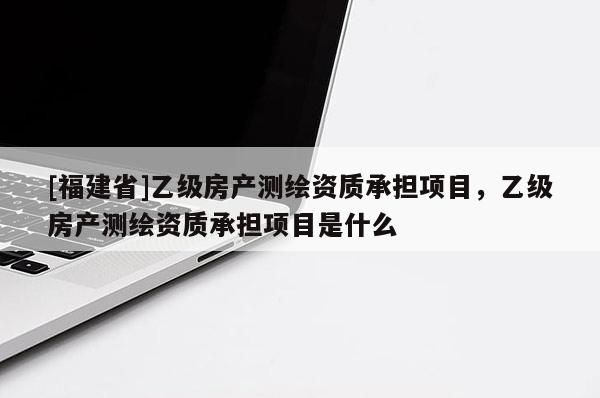 [福建省]乙級房產測繪資質承擔項目，乙級房產測繪資質承擔項目是什么