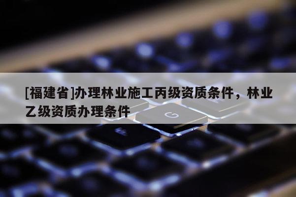 [福建省]辦理林業(yè)施工丙級(jí)資質(zhì)條件，林業(yè)乙級(jí)資質(zhì)辦理?xiàng)l件