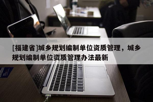 [福建省]城鄉(xiāng)規(guī)劃編制單位資質(zhì)管理，城鄉(xiāng)規(guī)劃編制單位資質(zhì)管理辦法最新