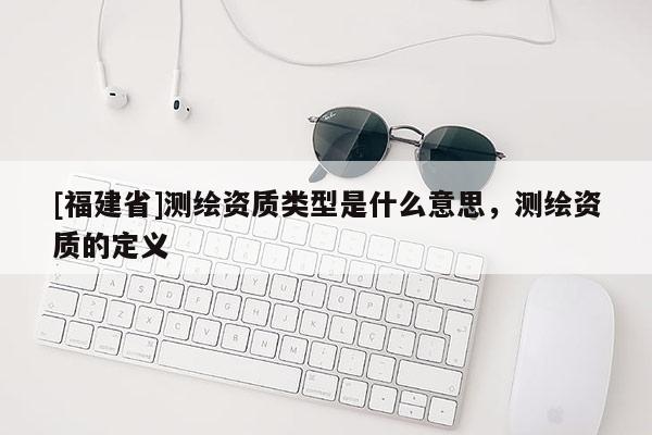 [福建省]測繪資質(zhì)類型是什么意思，測繪資質(zhì)的定義