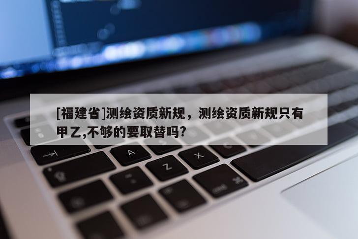 [福建省]測(cè)繪資質(zhì)新規(guī)，測(cè)繪資質(zhì)新規(guī)只有甲乙,不夠的要取替嗎?