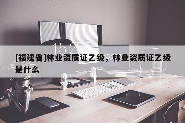 [福建省]林業(yè)資質(zhì)證乙級，林業(yè)資質(zhì)證乙級是什么