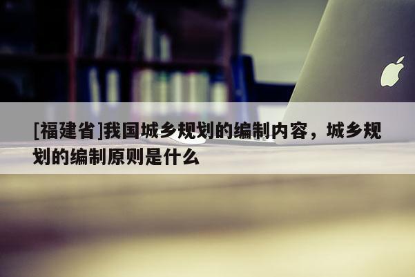 [福建省]我國城鄉(xiāng)規(guī)劃的編制內(nèi)容，城鄉(xiāng)規(guī)劃的編制原則是什么