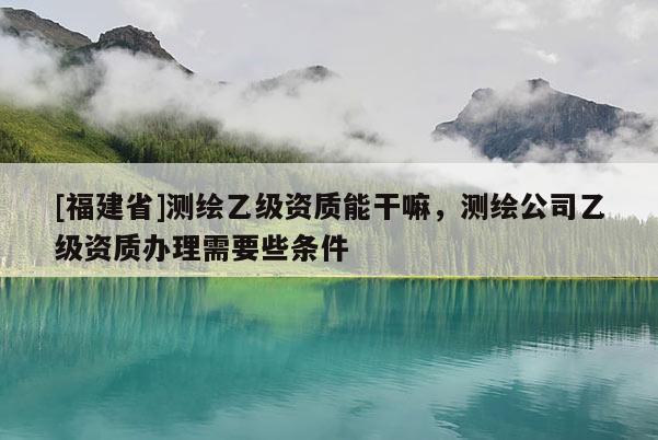 [福建省]測(cè)繪乙級(jí)資質(zhì)能干嘛，測(cè)繪公司乙級(jí)資質(zhì)辦理需要些條件
