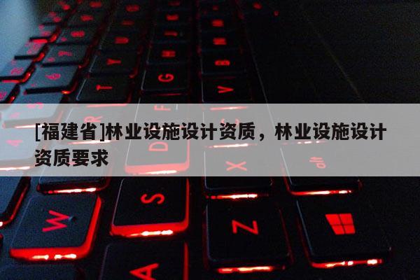 [福建省]林業(yè)設(shè)施設(shè)計資質(zhì)，林業(yè)設(shè)施設(shè)計資質(zhì)要求