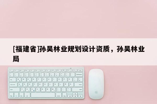 [福建省]孫吳林業(yè)規(guī)劃設(shè)計資質(zhì)，孫吳林業(yè)局