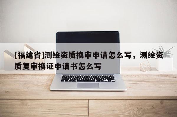 [福建省]測繪資質(zhì)換審申請怎么寫，測繪資質(zhì)復(fù)審換證申請書怎么寫
