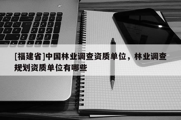 [福建省]中國(guó)林業(yè)調(diào)查資質(zhì)單位，林業(yè)調(diào)查規(guī)劃資質(zhì)單位有哪些