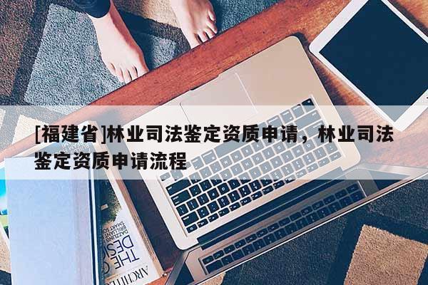 [福建省]林業(yè)司法鑒定資質(zhì)申請(qǐng)，林業(yè)司法鑒定資質(zhì)申請(qǐng)流程