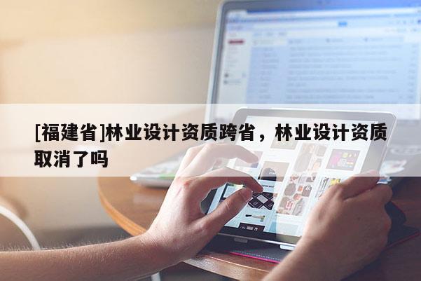 [福建省]林業(yè)設(shè)計資質(zhì)跨省，林業(yè)設(shè)計資質(zhì)取消了嗎