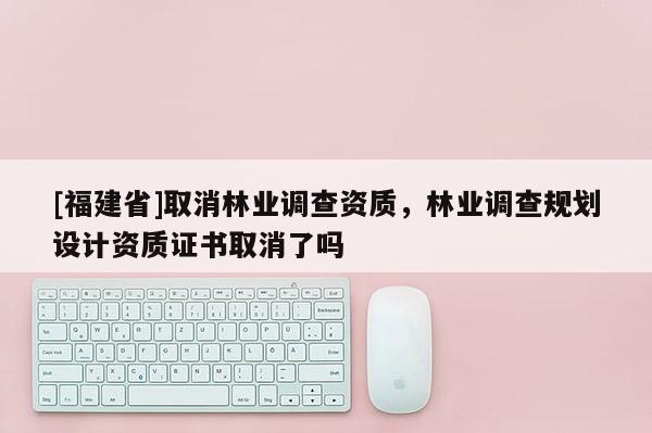 [福建省]取消林業(yè)調(diào)查資質(zhì)，林業(yè)調(diào)查規(guī)劃設(shè)計(jì)資質(zhì)證書(shū)取消了嗎