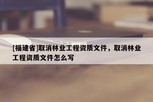 [福建省]取消林業(yè)工程資質(zhì)文件，取消林業(yè)工程資質(zhì)文件怎么寫(xiě)