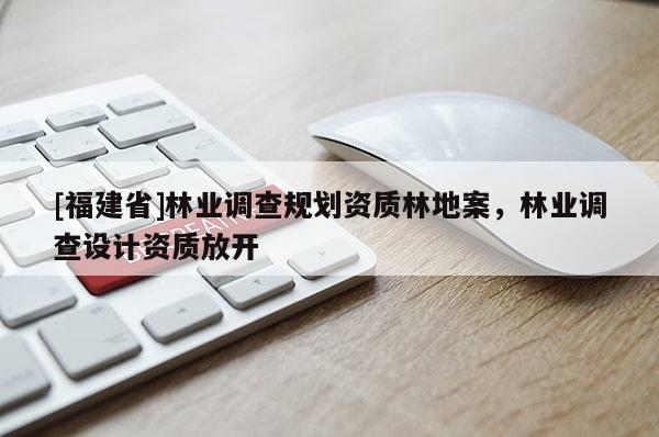 [福建省]林業(yè)調(diào)查規(guī)劃資質(zhì)林地案，林業(yè)調(diào)查設(shè)計(jì)資質(zhì)放開(kāi)