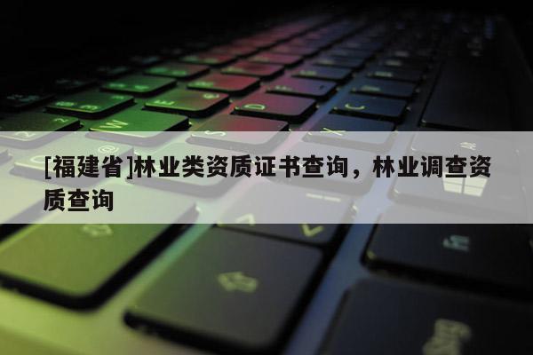 [福建省]林業(yè)類資質(zhì)證書查詢，林業(yè)調(diào)查資質(zhì)查詢