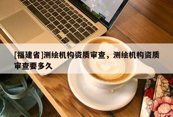 [福建省]測繪機構資質審查，測繪機構資質審查要多久