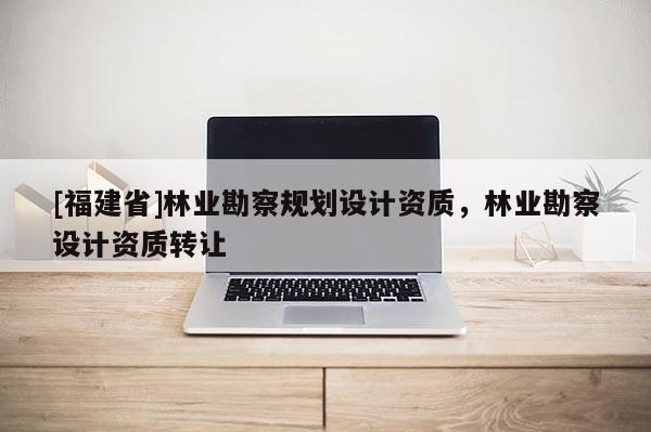 [福建省]林業(yè)勘察規(guī)劃設(shè)計(jì)資質(zhì)，林業(yè)勘察設(shè)計(jì)資質(zhì)轉(zhuǎn)讓